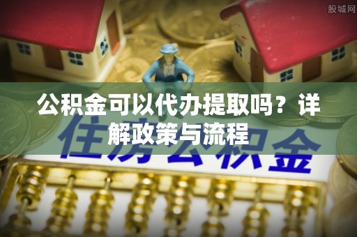 桐梓公积金可以代办提取吗？详解政策与流程