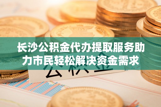 桐梓长沙公积金代办提取服务助力市民轻松解决资金需求