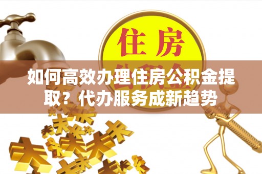桐梓如何高效办理住房公积金提取？代办服务成新趋势
