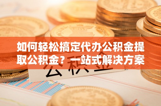 桐梓如何轻松搞定代办公积金提取公积金？一站式解决方案