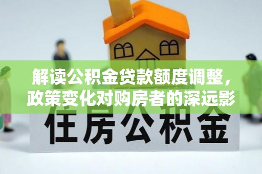 桐梓解读公积金贷款额度调整，政策变化对购房者的深远影响