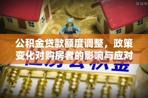桐梓公积金贷款额度调整，政策变化对购房者的影响与应对策略