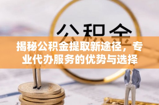 桐梓揭秘公积金提取新途径，专业代办服务的优势与选择