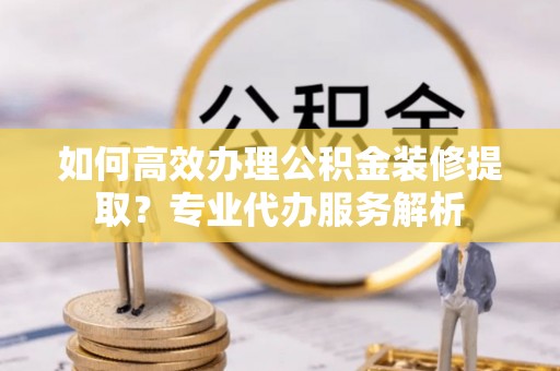 桐梓如何高效办理公积金装修提取？专业代办服务解析