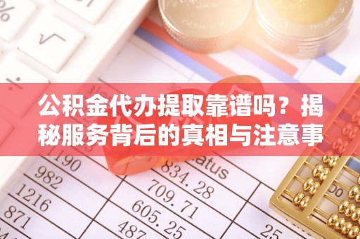 桐梓公积金代办提取靠谱吗？揭秘服务背后的真相与注意事项