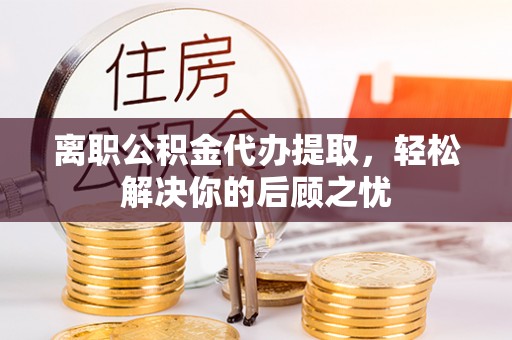 桐梓离职公积金代办提取，轻松解决你的后顾之忧