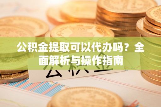 桐梓公积金提取可以代办吗？全面解析与操作指南