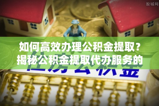 桐梓如何高效办理公积金提取？揭秘公积金提取代办服务的优势与注意事项