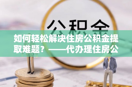 桐梓如何轻松解决住房公积金提取难题？——代办理住房公积金提取服务解析