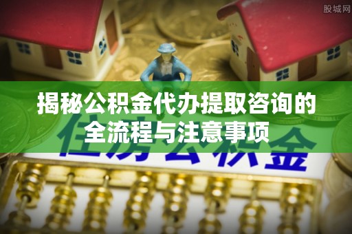 桐梓揭秘公积金代办提取咨询的全流程与注意事项