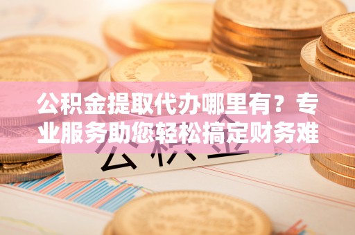桐梓公积金提取代办哪里有？专业服务助您轻松搞定财务难题