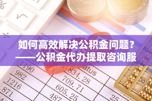 桐梓如何高效解决公积金问题？——公积金代办提取咨询服务指南