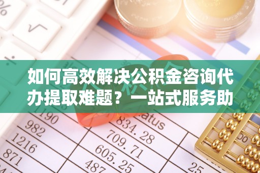 桐梓如何高效解决公积金咨询代办提取难题？一站式服务助您轻松搞定