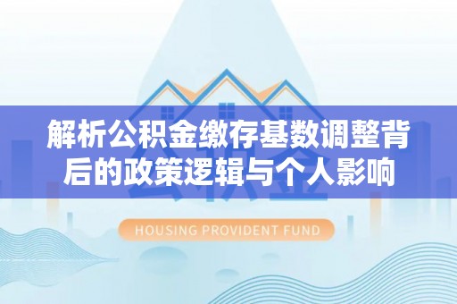 桐梓解析公积金缴存基数调整背后的政策逻辑与个人影响