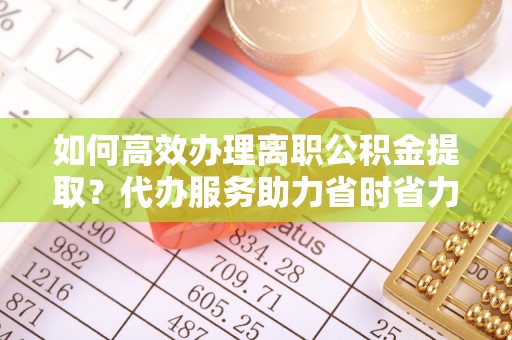 桐梓如何高效办理离职公积金提取？代办服务助力省时省力