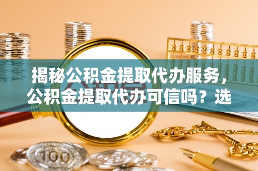桐梓揭秘公积金提取代办服务，公积金提取代办可信吗？选择前你需要知道的真相