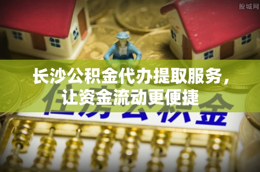 桐梓长沙公积金代办提取服务，让资金流动更便捷