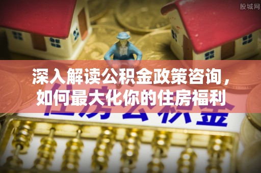 桐梓深入解读公积金政策咨询，如何最大化你的住房福利