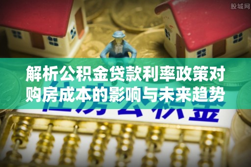 桐梓解析公积金贷款利率政策对购房成本的影响与未来趋势