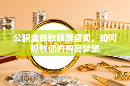 桐梓公积金贷款额度咨询，如何规划你的购房梦想