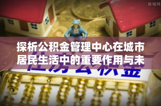 桐梓探析公积金管理中心在城市居民生活中的重要作用与未来发展趋势