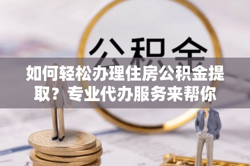 桐梓如何轻松办理住房公积金提取？专业代办服务来帮你