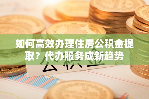 桐梓如何高效办理住房公积金提取？代办服务成新趋势