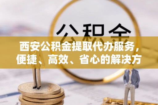 桐梓西安公积金提取代办服务，便捷、高效、省心的解决方案