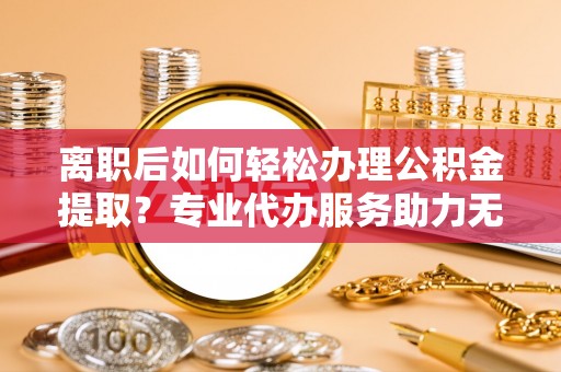 桐梓离职后如何轻松办理公积金提取？专业代办服务助力无忧