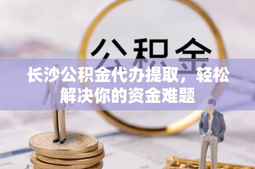 桐梓长沙公积金代办提取，轻松解决你的资金难题