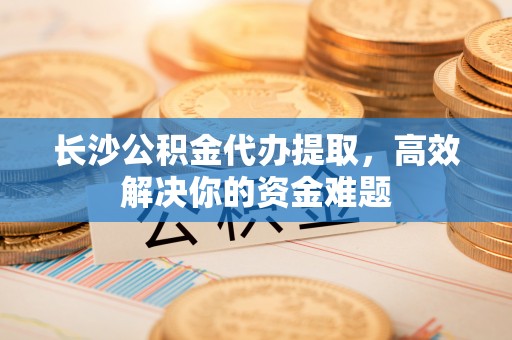 桐梓长沙公积金代办提取，高效解决你的资金难题