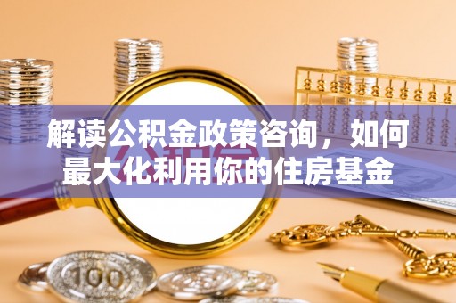 桐梓解读公积金政策咨询，如何最大化利用你的住房基金