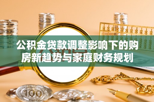 桐梓公积金贷款调整影响下的购房新趋势与家庭财务规划