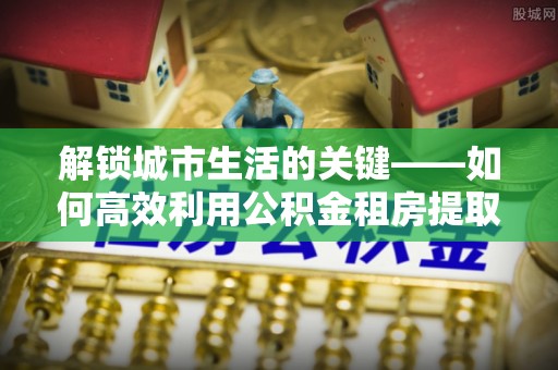 桐梓解锁城市生活的关键——如何高效利用公积金租房提取实现居住自由