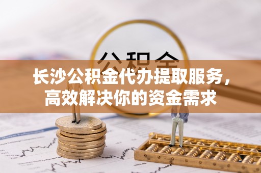 桐梓长沙公积金代办提取服务，高效解决你的资金需求