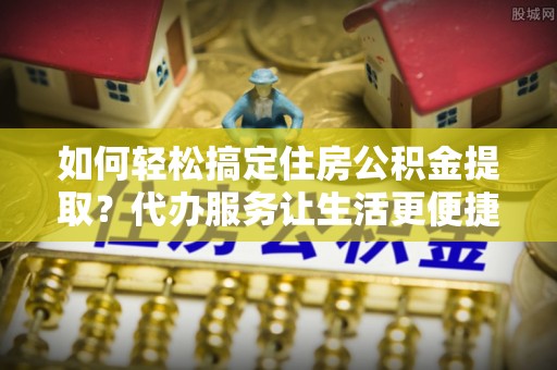 桐梓如何轻松搞定住房公积金提取？代办服务让生活更便捷