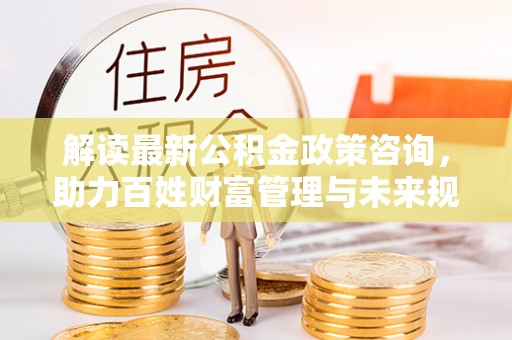 桐梓解读最新公积金政策咨询，助力百姓财富管理与未来规划