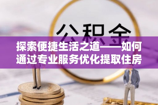 桐梓探索便捷生活之道——如何通过专业服务优化提取住房公积金代办体验