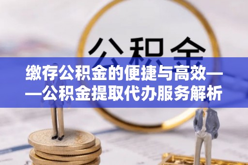 桐梓缴存公积金的便捷与高效——公积金提取代办服务解析