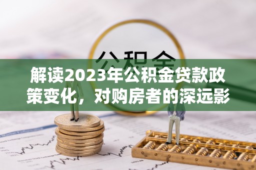桐梓解读2023年公积金贷款政策变化，对购房者的深远影响