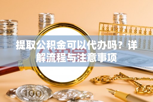 桐梓提取公积金可以代办吗？详解流程与注意事项