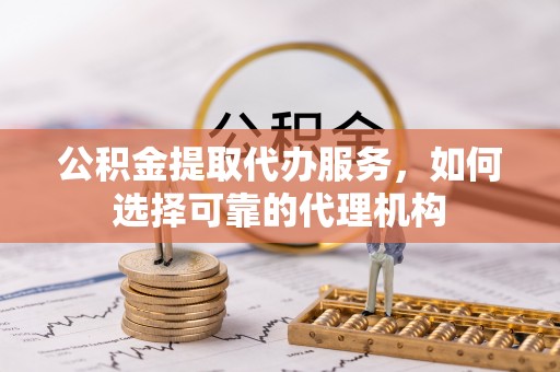 桐梓公积金提取代办服务，如何选择可靠的代理机构