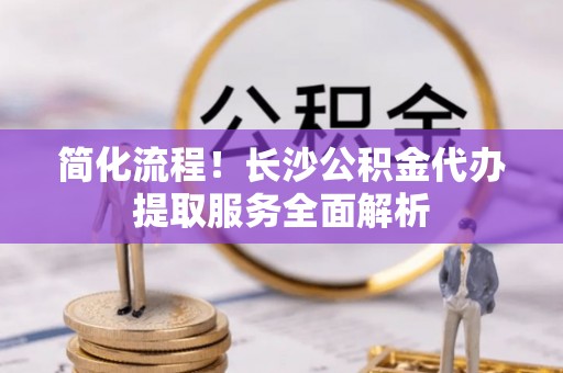 桐梓简化流程！长沙公积金代办提取服务全面解析