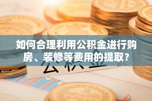 桐梓如何合理利用公积金进行购房、装修等费用的提取？