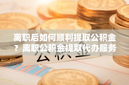 桐梓离职后如何顺利提取公积金？离职公积金提取代办服务全解析